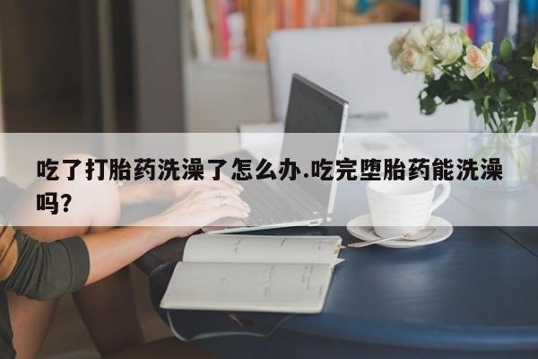 打胎药药店有卖吃了打胎药洗澡了怎么办.吃完堕胎药能洗澡吗？