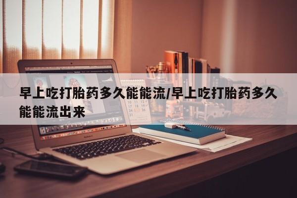 打胎药药店有卖早上吃打胎药多久能能流/早上吃打胎药多久能能流出来