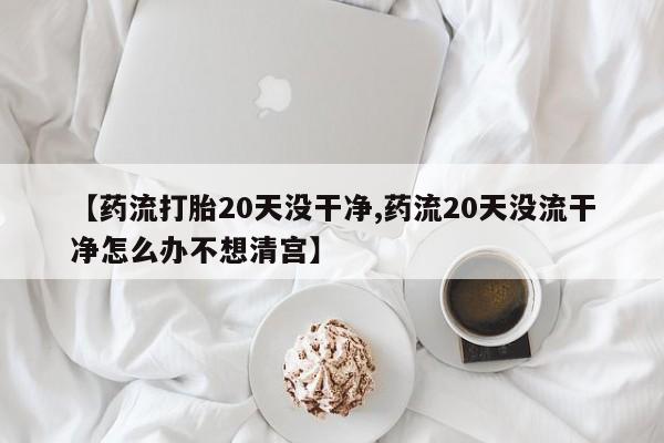 打胎药药店有卖【药流打胎20天没干净,药流20天没流干净怎么办不想清宫】