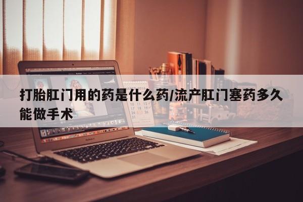 打胎药药店有卖打胎肛门用的药是什么药/流产肛门塞药多久能做手术