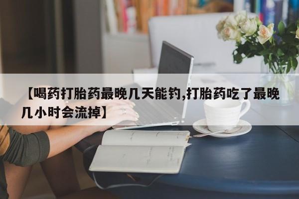 打胎药药店有卖【喝药打胎药最晚几天能钓,打胎药吃了最晚几小时会流掉】