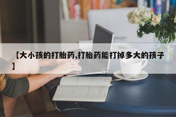 打胎药药店有卖【大小孩的打胎药,打胎药能打掉多大的孩子】