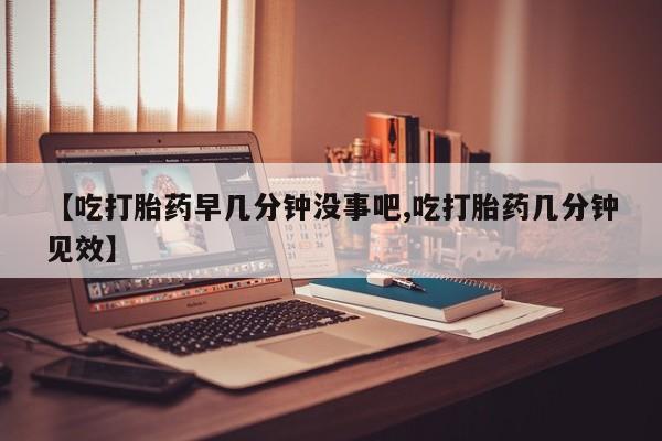 打胎药药店有卖【吃打胎药早几分钟没事吧,吃打胎药几分钟见效】