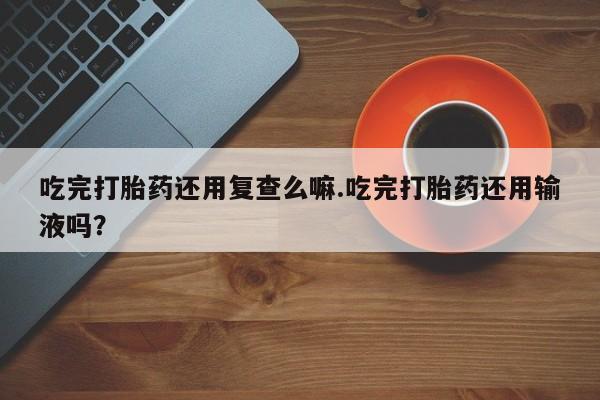 打胎药药店有卖吃完打胎药还用复查么嘛.吃完打胎药还用输液吗？