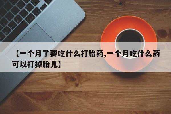 打胎药药店有卖【一个月了要吃什么打胎药,一个月吃什么药可以打掉胎儿】
