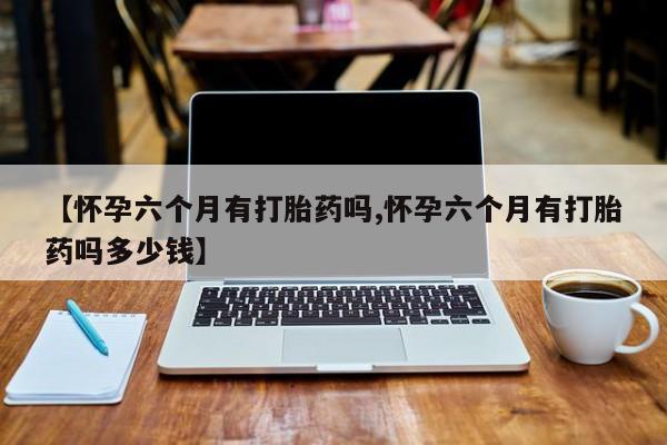 打胎药药店有卖【怀孕六个月有打胎药吗,怀孕六个月有打胎药吗多少钱】