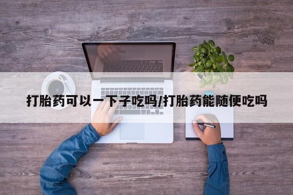 打胎药药店有卖打胎药可以一下子吃吗/打胎药能随便吃吗