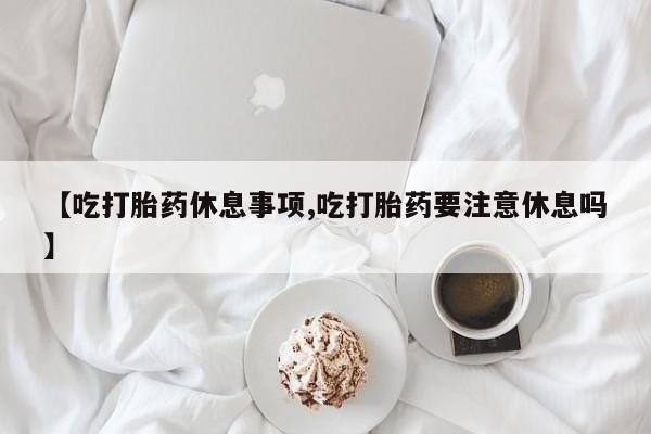 打胎药药店有卖【吃打胎药休息事项,吃打胎药要注意休息吗】