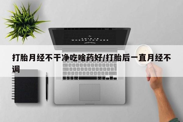 打胎药药店有卖打胎月经不干净吃啥药好/打胎后一直月经不调