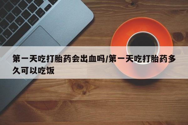 打胎药药店有卖第一天吃打胎药会出血吗/第一天吃打胎药多久可以吃饭
