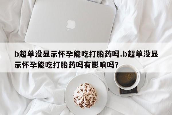 打胎药药店有卖b超单没显示怀孕能吃打胎药吗.b超单没显示怀孕能吃打胎药吗有影响吗？