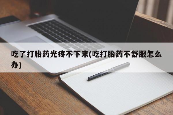 打胎药药店有卖吃了打胎药光疼不下来(吃打胎药不舒服怎么办)