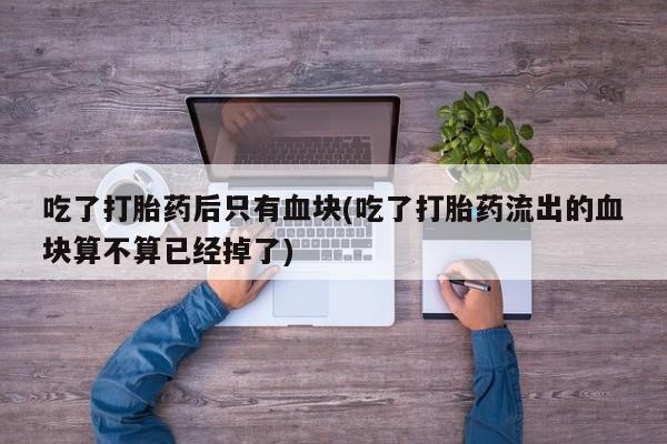 打胎药药店有卖吃了打胎药后只有血块(吃了打胎药流出的血块算不算已经掉了)