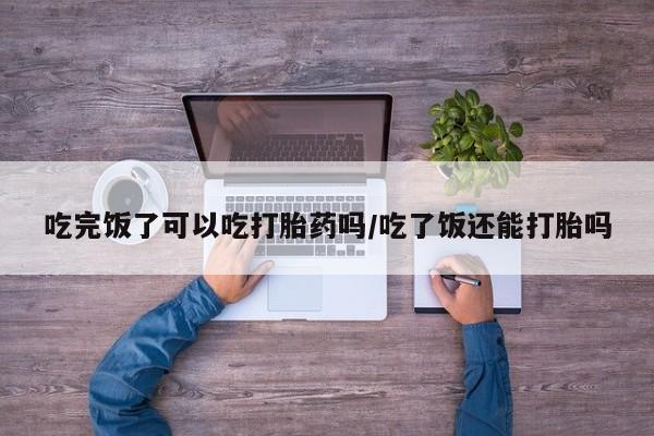 打胎药药店有卖吃完饭了可以吃打胎药吗/吃了饭还能打胎吗
