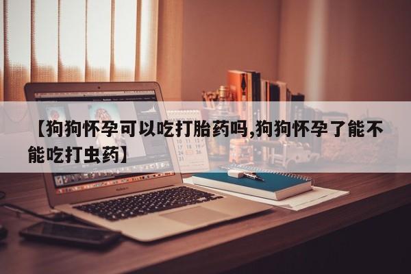 打胎药药店有卖【狗狗怀孕可以吃打胎药吗,狗狗怀孕了能不能吃打虫药】