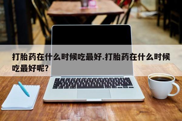 打胎药药店有卖打胎药在什么时候吃最好.打胎药在什么时候吃最好呢？