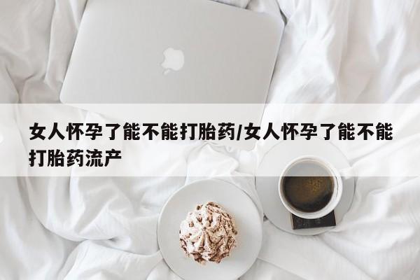 打胎药药店有卖女人怀孕了能不能打胎药/女人怀孕了能不能打胎药流产