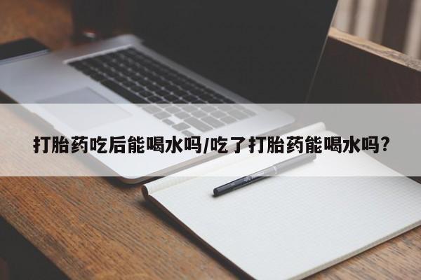打胎药药店有卖打胎药吃后能喝水吗/吃了打胎药能喝水吗?