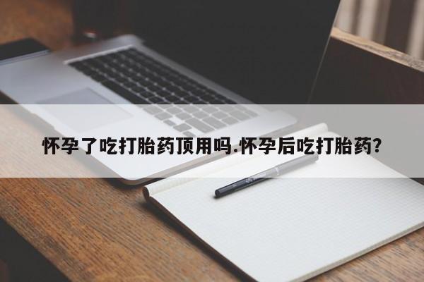 打胎药药店有卖怀孕了吃打胎药顶用吗.怀孕后吃打胎药？