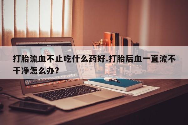 打胎药药店有卖打胎流血不止吃什么药好.打胎后血一直流不干净怎么办？