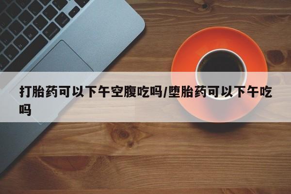 打胎药药店有卖打胎药可以下午空腹吃吗/堕胎药可以下午吃吗