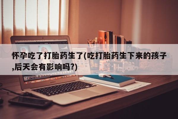 打胎药药店有卖怀孕吃了打胎药生了(吃打胎药生下来的孩子,后天会有影响吗?)