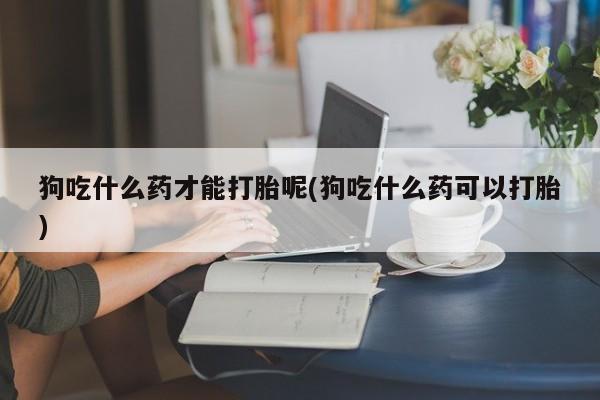 打胎药药店有卖狗吃什么药才能打胎呢(狗吃什么药可以打胎)