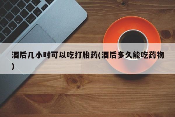 打胎药药店有卖酒后几小时可以吃打胎药(酒后多久能吃药物)