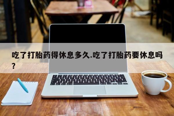 打胎药药店有卖吃了打胎药得休息多久.吃了打胎药要休息吗？