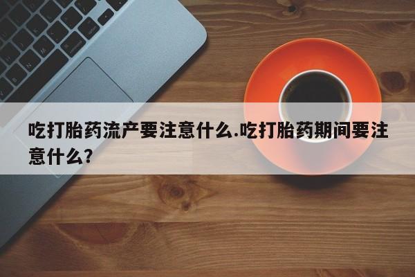 打胎药药店有卖吃打胎药流产要注意什么.吃打胎药期间要注意什么？