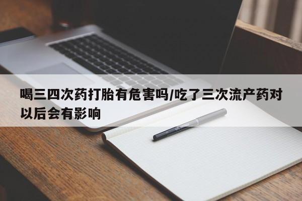打胎药药店有卖喝三四次药打胎有危害吗/吃了三次流产药对以后会有影响