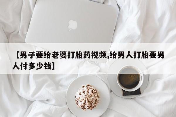 打胎药药店有卖【男子要给老婆打胎药视频,给男人打胎要男人付多少钱】