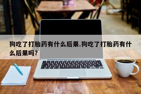 打胎药药店有卖狗吃了打胎药有什么后果.狗吃了打胎药有什么后果吗？