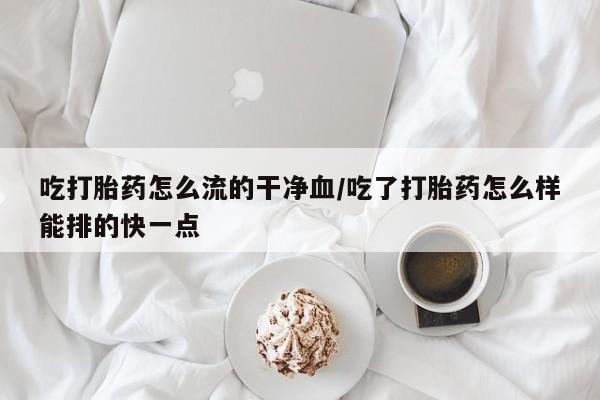 打胎药药店有卖吃打胎药怎么流的干净血/吃了打胎药怎么样能排的快一点