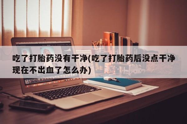 打胎药药店有卖吃了打胎药没有干净(吃了打胎药后没点干净现在不出血了怎么办)