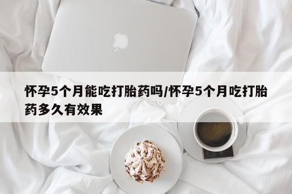 打胎药药店有卖怀孕5个月能吃打胎药吗/怀孕5个月吃打胎药多久有效果