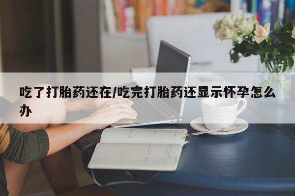打胎药药店有卖吃了打胎药还在/吃完打胎药还显示怀孕怎么办