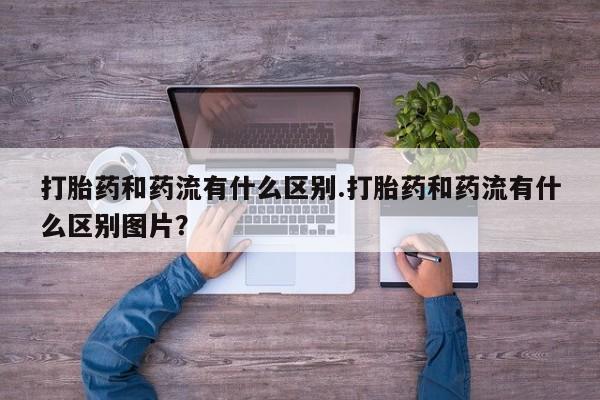 打胎药药店有卖打胎药和药流有什么区别.打胎药和药流有什么区别图片？