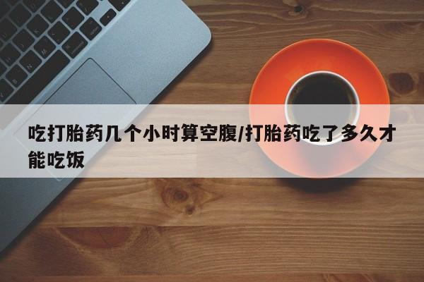 打胎药药店有卖吃打胎药几个小时算空腹/打胎药吃了多久才能吃饭