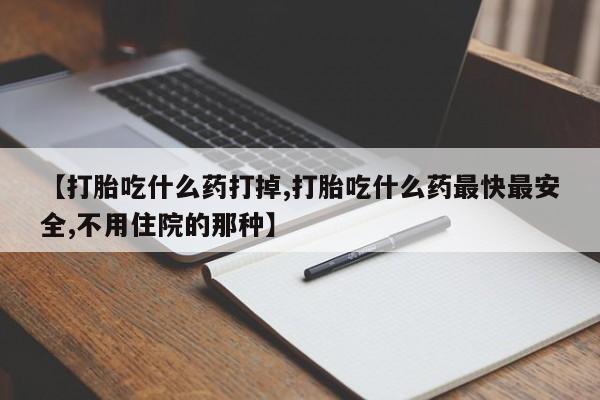 打胎药药店有卖【打胎吃什么药打掉,打胎吃什么药最快最安全,不用住院的那种】