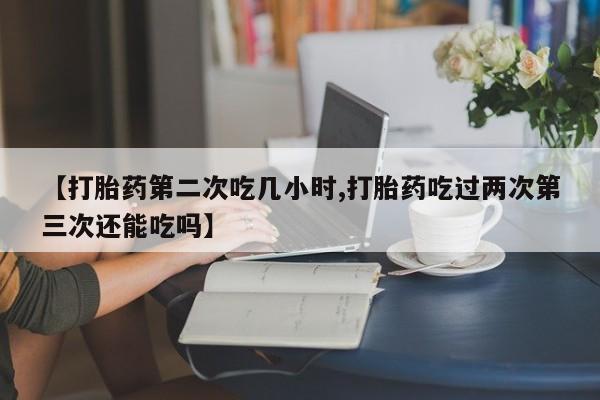 打胎药药店有卖【打胎药第二次吃几小时,打胎药吃过两次第三次还能吃吗】
