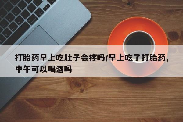 打胎药药店有卖打胎药早上吃肚子会疼吗/早上吃了打胎药,中午可以喝酒吗