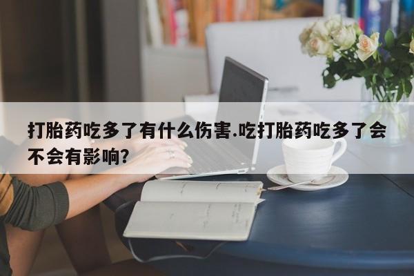 打胎药药店有卖打胎药吃多了有什么伤害.吃打胎药吃多了会不会有影响？