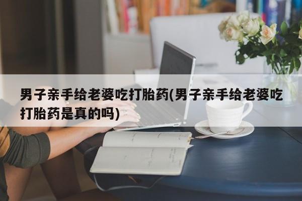 打胎药药店有卖男子亲手给老婆吃打胎药(男子亲手给老婆吃打胎药是真的吗)