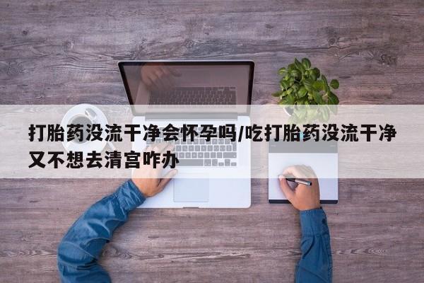 打胎药药店有卖打胎药没流干净会怀孕吗/吃打胎药没流干净又不想去清宫咋办