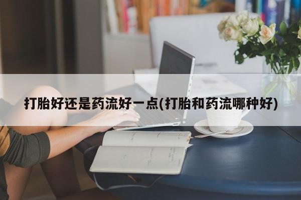 打胎药药店有卖打胎好还是药流好一点(打胎和药流哪种好)