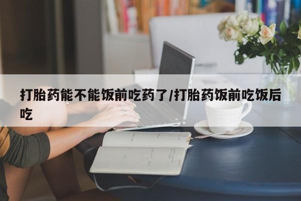 打胎药药店有卖打胎药能不能饭前吃药了/打胎药饭前吃饭后吃