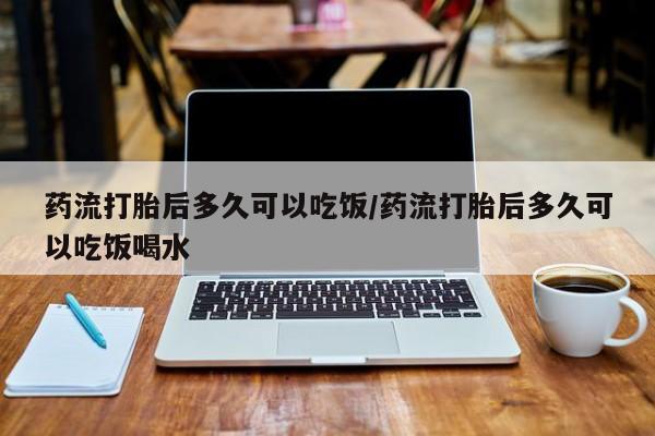 打胎药药店有卖药流打胎后多久可以吃饭/药流打胎后多久可以吃饭喝水