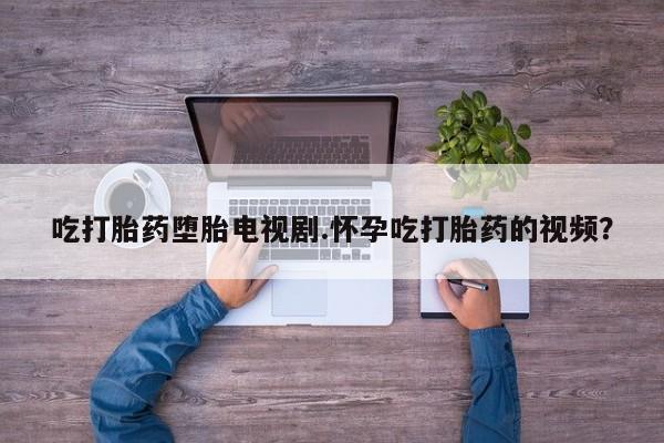 打胎药药店有卖吃打胎药堕胎电视剧.怀孕吃打胎药的视频？