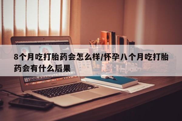 打胎药药店有卖8个月吃打胎药会怎么样/怀孕八个月吃打胎药会有什么后果